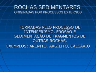 ROCHAS SEDIMENTARESROCHAS SEDIMENTARES
ORIGINADAS POR PROCESSOS EXTERNOSORIGINADAS POR PROCESSOS EXTERNOS
FORMADAS PELO PROCESSO DEFORMADAS PELO PROCESSO DE
INTEMPERISMO, EROSÃO EINTEMPERISMO, EROSÃO E
SEDIMENTAÇÃO DE FRAGMENTOS DESEDIMENTAÇÃO DE FRAGMENTOS DE
OUTRAS ROCHAS.OUTRAS ROCHAS.
EXEMPLOS: ARENITO, ARGILITO, CALCÁRIOEXEMPLOS: ARENITO, ARGILITO, CALCÁRIO
 
