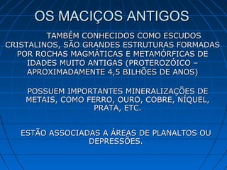 OS MACIÇOS ANTIGOSOS MACIÇOS ANTIGOS
TAMBÉM CONHECIDOS COMO ESCUDOSTAMBÉM CONHECIDOS COMO ESCUDOS
CRISTALINOS, SÃO GRANDES ESTRUTURAS FORMADASCRISTALINOS, SÃO GRANDES ESTRUTURAS FORMADAS
POR ROCHAS MAGMÁTICAS E METAMÓRFICAS DEPOR ROCHAS MAGMÁTICAS E METAMÓRFICAS DE
IDADES MUITO ANTIGAS (PROTEROZÓICO –IDADES MUITO ANTIGAS (PROTEROZÓICO –
APROXIMADAMENTE 4,5 BILHÕES DE ANOS)APROXIMADAMENTE 4,5 BILHÕES DE ANOS)
POSSUEM IMPORTANTES MINERALIZAÇÕES DEPOSSUEM IMPORTANTES MINERALIZAÇÕES DE
METAIS, COMO FERRO, OURO, COBRE, NÍQUEL,METAIS, COMO FERRO, OURO, COBRE, NÍQUEL,
PRATA, ETC.PRATA, ETC.
ESTÃO ASSOCIADAS A ÁREAS DE PLANALTOS OUESTÃO ASSOCIADAS A ÁREAS DE PLANALTOS OU
DEPRESSÕES.DEPRESSÕES.
 