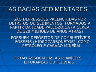 AS BACIAS SEDIMENTARESAS BACIAS SEDIMENTARES
SÃO DEPRESSÕES PREENCHIDAS PORSÃO DEPRESSÕES PREENCHIDAS POR
DETRITOS OU SEDIMENTOS, FORMADOS ADETRITOS OU SEDIMENTOS, FORMADOS A
PARTIR DA IDADE PALEOZÓICA (A CERCAPARTIR DA IDADE PALEOZÓICA (A CERCA
DE 320 MILHÕES DE ANOS ATRÁS)DE 320 MILHÕES DE ANOS ATRÁS)
POSSUEM DEPÓSITOS DE COMBUSTÍVEISPOSSUEM DEPÓSITOS DE COMBUSTÍVEIS
FÓSSEIS (HIDROCARBONETOS), COMOFÓSSEIS (HIDROCARBONETOS), COMO
PETRÓLEO E CARVÃO MINERAL.PETRÓLEO E CARVÃO MINERAL.
ESTÃO ASSOCIADAS AS PLANÍCIESESTÃO ASSOCIADAS AS PLANÍCIES
LITORÂNEAS OU FLUVIAIS.LITORÂNEAS OU FLUVIAIS.
 