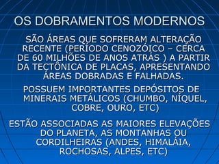 OS DOBRAMENTOS MODERNOSOS DOBRAMENTOS MODERNOS
SÃO ÁREAS QUE SOFRERAM ALTERAÇÃOSÃO ÁREAS QUE SOFRERAM ALTERAÇÃO
RECENTE (PERÍODO CENOZÓICO – CERCARECENTE (PERÍODO CENOZÓICO – CERCA
DE 60 MILHÕES DE ANOS ATRÁS ) A PARTIRDE 60 MILHÕES DE ANOS ATRÁS ) A PARTIR
DA TECTÔNICA DE PLACAS, APRESENTANDODA TECTÔNICA DE PLACAS, APRESENTANDO
ÁREAS DOBRADAS E FALHADAS.ÁREAS DOBRADAS E FALHADAS.
POSSUEM IMPORTANTES DEPÓSITOS DEPOSSUEM IMPORTANTES DEPÓSITOS DE
MINERAIS METÁLICOS (CHUMBO, NÍQUEL,MINERAIS METÁLICOS (CHUMBO, NÍQUEL,
COBRE, OURO, ETC)COBRE, OURO, ETC)
ESTÃO ASSOCIADAS AS MAIORES ELEVAÇÕESESTÃO ASSOCIADAS AS MAIORES ELEVAÇÕES
DO PLANETA, AS MONTANHAS OUDO PLANETA, AS MONTANHAS OU
CORDILHEIRAS (ANDES, HIMALÁIA,CORDILHEIRAS (ANDES, HIMALÁIA,
ROCHOSAS, ALPES, ETC)ROCHOSAS, ALPES, ETC)
 