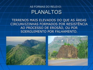AS FORMAS DO RELEVO:AS FORMAS DO RELEVO:
PLANALTOSPLANALTOS
TERRENOS MAIS ELEVADOS DO QUE AS ÁREASTERRENOS MAIS ELEVADOS DO QUE AS ÁREAS
CIRCUNVIZINHAS FORMADOS POR RESISTÊNCIACIRCUNVIZINHAS FORMADOS POR RESISTÊNCIA
AO PROCESSO DE EROSÃO, OU PORAO PROCESSO DE EROSÃO, OU POR
SOERGUIMENTO POR FALHAMENTO.SOERGUIMENTO POR FALHAMENTO.
 