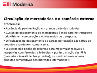 Circulação de mercadorias e o comércio externo  Problemas: Ausência de pavimentação em grande parte das rodovias. Custos de deslocamento de mercadorias é mais caro no transporte rodoviário em comparação a outros meios de transporte. Dificuldades no deslocamento de cargas por ocasião das safras de produtos exportáveis, como a soja. O Estado não dispõe de recursos para modernizar rodovias e integrá-las com ferrovias e hidrovias – por isso criação das PPPs (para atrair investimentos privados), de modo a tornar nossos produtos competitivos nos mercados internacionais. 