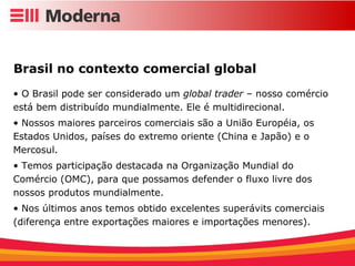 Brasil no contexto comercial global  O Brasil pode ser considerado um  global trader  – nosso comércio está bem distribuído mundialmente. Ele é multidirecional. Nossos maiores parceiros comerciais são a União Européia, os Estados Unidos, países do extremo oriente (China e Japão) e o Mercosul. Temos participação destacada na Organização Mundial do Comércio (OMC), para que possamos defender o fluxo livre dos nossos produtos mundialmente. Nos últimos anos temos obtido excelentes superávits comerciais (diferença entre exportações maiores e importações menores). 