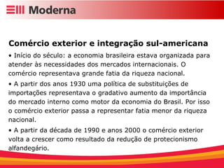 Comércio exterior e integração sul-americana Início do século: a economia brasileira estava organizada para atender às necessidades dos mercados internacionais. O comércio representava grande fatia da riqueza nacional. A partir dos anos 1930 uma política de substituições de importações representava o gradativo aumento da importância do mercado interno como motor da economia do Brasil. Por isso o comércio exterior passa a representar fatia menor da riqueza nacional. A partir da década de 1990 e anos 2000 o comércio exterior volta a crescer como resultado da redução de protecionismo alfandegário. 