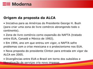 Iniciativa para as Américas do Presidente George H. Bush (para criar uma zona de livre comércio abrangendo todo o continente). Zona de livre comércio como expansão do NAFTA (tratado entre EUA, Canadá e México de 1992). Em 1994, ano em que entrou em vigor, o NAFTA sofre problemas com a crise mexicana e o protecionismo nos EUA. Nova proposta do presidente Clinton para entrada em vigor da ALCA em 2005. Divergências entre EUA e Brasil em torno dos subsídios e liberalização de serviços cria novo impasse. Origem da proposta da ALCA 