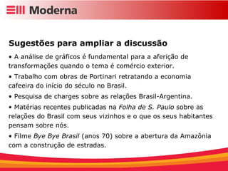 A análise de gráficos é fundamental para a aferição de transformações quando o tema é comércio exterior. Trabalho com obras de Portinari retratando a economia cafeeira do início do século no Brasil. Pesquisa de charges sobre as relações Brasil-Argentina. Matérias recentes publicadas na  Folha de S. Paulo  sobre as relações do Brasil com seus vizinhos e o que os seus habitantes pensam sobre nós. Filme  Bye Bye Brasil  (anos 70) sobre a abertura da Amazônia com a construção de estradas. Sugestões para ampliar a discussão 