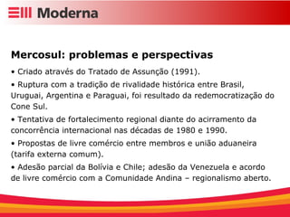 Mercosul: problemas e perspectivas Criado através do Tratado de Assunção (1991). Ruptura com a tradição de rivalidade histórica entre Brasil, Uruguai, Argentina e Paraguai, foi resultado da redemocratização do Cone Sul. Tentativa de fortalecimento regional diante do acirramento da concorrência internacional nas décadas de 1980 e 1990. Propostas de livre comércio entre membros e união aduaneira (tarifa externa comum). Adesão parcial da Bolívia e Chile; adesão da Venezuela e acordo de livre comércio com a Comunidade Andina – regionalismo aberto. 