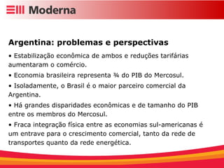 Argentina: problemas e perspectivas Estabilização econômica de ambos e reduções tarifárias aumentaram o comércio. Economia brasileira representa ¾ do PIB do Mercosul. Isoladamente, o Brasil é o maior parceiro comercial da Argentina. Há grandes disparidades econômicas e de tamanho do PIB entre os membros do Mercosul. Fraca integração física entre as economias sul-americanas é um entrave para o crescimento comercial, tanto da rede de transportes quanto da rede energética. 