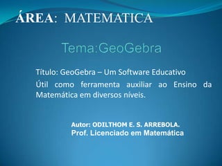 ÁREA:  MATEMATICA  Tema:GeoGebra Título: GeoGebra – Um Software Educativo Útil como ferramenta auxiliar ao Ensino da Matemática em diversos níveis. Autor: ODILTHOM E. S. ARREBOLA. Prof. Licenciado em Matemática 