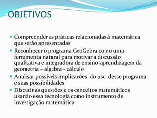 OBJETIVOSCompreender as práticas relacionadas à matemática que serão apresentadasReconhecer o programa GeoGebra como uma ferramenta natural para motivar a discussão qualitativa e integradora de ensino-aprendizagem da geometria – álgebra - cálculoAnalisar possíveis implicações  do uso  desse programa e suas possibilidades Discutir as questões e os conceitos matemáticos usando essa tecnologia como instrumento de investigação matemática