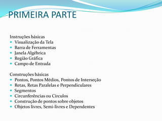 PRIMEIRA PARTEInstruções básicasVisualização da TelaBarra de Ferramentas Janela AlgébricaRegião GráficaCampo de EntradaConstruções básicasPontos, Pontos Médios, Pontos de InterseçãoRetas, Retas Paralelas e PerpendicularesSegmentosCircunferências ou CírculosConstrução de pontos sobre objetosObjetos livres, Semi-livres e Dependentes