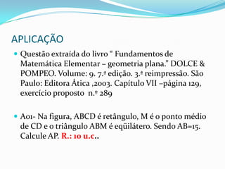 APLICAÇÃOQuestão extraída do livro “ Fundamentos de Matemática Elementar – geometria plana.” DOLCE & POMPEO. Volume: 9. 7.ª edição. 3.ª reimpressão. São Paulo: Editora Ática ,2003. Capítulo VII –página 129, exercício proposto  n.º 289A01- Na figura, ABCD é retângulo, M é o ponto médio de CD e o triângulo ABM é eqüilátero. Sendo AB=15. Calcule AP. R.: 10 u.c..