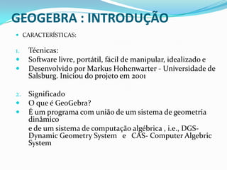 GEOGEBRA : INTRODUÇÃO CARACTERÍSTICAS:Técnicas:Software livre, portátil, fácil de manipular, idealizado eDesenvolvido por Markus Hohenwarter - Universidade de Salsburg. Iniciou do projeto em 2001SignificadoO que é GeoGebra?É um programa com união de um sistema de geometria dinâmico	e de um sistema de computação algébrica , i.e., DGS- Dynamic Geometry System   e   CAS- Computer Algebric System