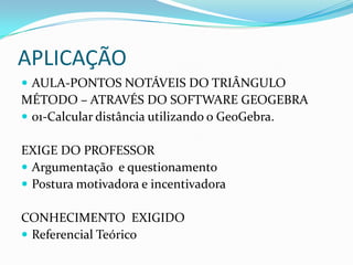 APLICAÇÃOAULA-PONTOS NOTÁVEIS DO TRIÂNGULO MÉTODO – ATRAVÉS DO SOFTWARE GEOGEBRA01-Calcular distância utilizando o GeoGebra.EXIGE DO PROFESSORArgumentação  e questionamento Postura motivadora e incentivadoraConhecimento  exigidoReferencial Teórico 