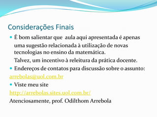 Considerações FinaisÉ bom salientar que  aula aqui apresentada é apenas	uma sugestão relacionada à utilização de novas tecnologias no ensino da matemática.	Talvez, um incentivo à releitura da prática docente.Endereços de contatos para discussão sobre o assunto:arrebolas@uol.com.brViste meu sitehttp://arrebolas.sites.uol.com.br/Atenciosamente, prof. Odilthom Arrebola