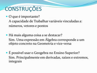 CONSTRUÇÕESO que é importante?	A capacidade de Trabalhar variáveis vinculadas a:	números, vetores e pontosHá mais alguma coisa a se destacar?	Sim. Uma expressão em Álgebra corresponde a um objeto concreto na Geometria e vice-versaÉ possível usar o Geogebra no Ensino Superior?	Sim. Principalmente em derivadas, raízes e extremos, integrais