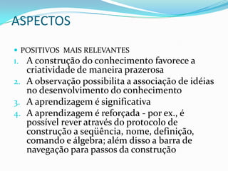 ASPECTOSPOSITIVOS  MAIS RELEVANTESA construção do conhecimento favorece a criatividade de maneira prazerosaA observação possibilita a associação de idéias no desenvolvimento do conhecimentoA aprendizagem é significativaA aprendizagem é reforçada - por ex., é possível rever através do protocolo de construção a seqüência, nome, definição, comando e álgebra; além disso a barra de navegação para passos da construção