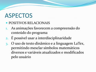 ASPECTOSPOSITIVOS relacionaisAs animações favorecem a compreensão do conteúdo do programaÉ possível usar a interdisciplinaridadeO uso de texto dinâmico e a linguagem LaTex, permitindo mesclar símbolos matemáticos diversos e variáveis atualizados e modificados pelo usuário