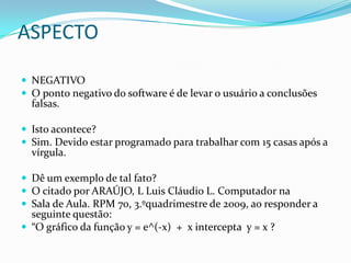 ASPECTONEGATIVOO ponto negativo do software é de levar o usuário a conclusões falsas.Isto acontece?Sim. Devido estar programado para trabalhar com 15 casas após a vírgula.Dê um exemplo de tal fato?O citado por ARAÚJO, L Luis Cláudio L. Computador naSala de Aula. RPM 70, 3.ºquadrimestre de 2009, ao responder a seguinte questão: “O gráfico da função y = e^(-x)  +  x intercepta  y = x ?