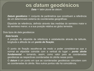 Data     latim plural de  datum .   Datum geodésico     conjunto de parâmetros que constituem a referência de um determinado sistema de coordenadas geográficas:   Elipsóide de referência, definido através das medidas do semieixo maior e do semieixo menor, e a sua posição relativa ao globo terrestre.   Dois tipos de  data  geodésicos   Data  locais   A posição do elipsóide de referência é estabelecida através da latitude, longitude e altitude de um  ponto de fixação ;   O ponto de fixação escolhe-se de modo a poder considerar-se que a normal ao elipsóide coincide com a vertical do lugar –  ponto zênite fundamental  – tomando, assim, como valor para as coordenadas geodésicas as respectivas coordenadas do zênite nesse ponto.   O  datum  é um ponto em que as coordenadas geodésicas coincidem com as coordenadas do zênite. Nos outros pontos não há coincidência.   