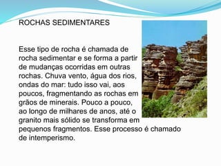 ROCHAS SEDIMENTARES
Esse tipo de rocha é chamada de
rocha sedimentar e se forma a partir
de mudanças ocorridas em outras
rochas. Chuva vento, água dos rios,
ondas do mar: tudo isso vai, aos
poucos, fragmentando as rochas em
grãos de minerais. Pouco a pouco,
ao longo de milhares de anos, até o
granito mais sólido se transforma em
pequenos fragmentos. Esse processo é chamado
de intemperismo.
 