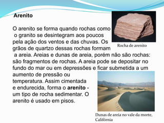 Arenito
O arenito se forma quando rochas como
o granito se desintegram aos poucos
pela ação dos ventos e das chuvas. Os
grãos de quartzo dessas rochas formam
a areia. Areias e dunas de areia, porém não são rochas:
são fragmentos de rochas. A areia pode se depositar no
fundo do mar ou em depressões e ficar submetida a um
aumento de pressão ou
temperatura. Assim cimentada
e endurecida, forma o arenito -
um tipo de rocha sedimentar. O
arenito é usado em pisos.
Dunas de areia no vale da morte,
Califórnia
Rocha de arenito
 