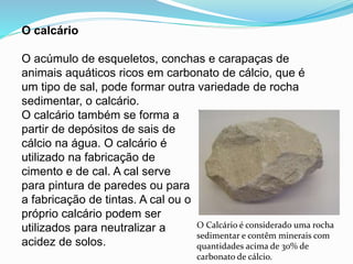 O calcário
O acúmulo de esqueletos, conchas e carapaças de
animais aquáticos ricos em carbonato de cálcio, que é
um tipo de sal, pode formar outra variedade de rocha
sedimentar, o calcário.
O calcário também se forma a
partir de depósitos de sais de
cálcio na água. O calcário é
utilizado na fabricação de
cimento e de cal. A cal serve
para pintura de paredes ou para
a fabricação de tintas. A cal ou o
próprio calcário podem ser
utilizados para neutralizar a
acidez de solos.
O Calcário é considerado uma rocha
sedimentar e contêm minerais com
quantidades acima de 30% de
carbonato de cálcio.
 
