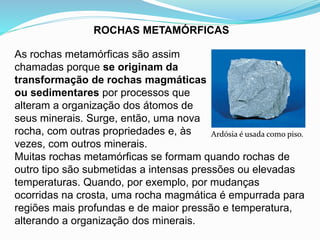ROCHAS METAMÓRFICAS
Ardósia é usada como piso.
As rochas metamórficas são assim
chamadas porque se originam da
transformação de rochas magmáticas
ou sedimentares por processos que
alteram a organização dos átomos de
seus minerais. Surge, então, uma nova
rocha, com outras propriedades e, às
vezes, com outros minerais.
Muitas rochas metamórficas se formam quando rochas de
outro tipo são submetidas a intensas pressões ou elevadas
temperaturas. Quando, por exemplo, por mudanças
ocorridas na crosta, uma rocha magmática é empurrada para
regiões mais profundas e de maior pressão e temperatura,
alterando a organização dos minerais.
 