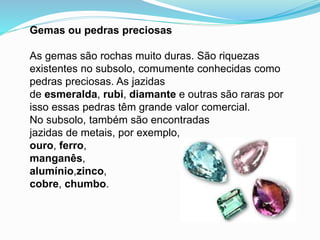 Gemas ou pedras preciosas
As gemas são rochas muito duras. São riquezas
existentes no subsolo, comumente conhecidas como
pedras preciosas. As jazidas
de esmeralda, rubi, diamante e outras são raras por
isso essas pedras têm grande valor comercial.
No subsolo, também são encontradas
jazidas de metais, por exemplo,
ouro, ferro,
manganês,
alumínio,zinco,
cobre, chumbo.
 