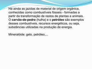 Há ainda as jazidas de material de origem orgânica,
conhecidas como combustíveis fósseis - formadas a
partir da transformação de restos de plantas e animais.
O carvão-de-pedra (hulha) e o petróleo são exemplos
desses combustíveis, recursos energéticos, ou seja,
substâncias utilizadas na produção de energia.
Mineralóide: gelo, petróleo,...
 