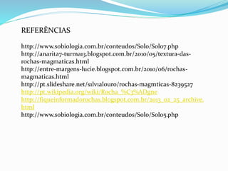 REFERÊNCIAS
http://www.sobiologia.com.br/conteudos/Solo/Solo7.php
http://anarita7-turma13.blogspot.com.br/2010/05/textura-das-
rochas-magmaticas.html
http://entre-margens-lucie.blogspot.com.br/2010/06/rochas-
magmaticas.html
http://pt.slideshare.net/s1lv1alouro/rochas-magmticas-8239527
http://pt.wikipedia.org/wiki/Rocha_%C3%ADgne
http://fiqueinformadorochas.blogspot.com.br/2013_02_25_archive.
html
http://www.sobiologia.com.br/conteudos/Solo/Solo5.php
 