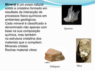 Mineral é um corpo natural
sólido e cristalino formado em
resultado da interacção de
processos físico-químicos em
ambientes geológicos.
Cada mineral é classificado e
denominado não apenas com
base na sua composição
química, mas também
na estrutura cristalina dos
materiais que o compõem.
Minerais cristais
Rochas material vítreo
Quartzo
Feldspato Mica
 