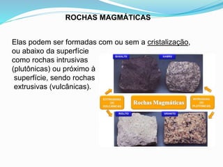 ROCHAS MAGMÁTICAS
Elas podem ser formadas com ou sem a cristalização,
ou abaixo da superfície
como rochas intrusivas
(plutônicas) ou próximo à
superfície, sendo rochas
extrusivas (vulcânicas).
 