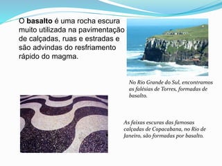 O basalto é uma rocha escura
muito utilizada na pavimentação
de calçadas, ruas e estradas e
são advindas do resfriamento
rápido do magma.
No Rio Grande do Sul, encontramos
as falésias de Torres, formadas de
basalto.
As faixas escuras das famosas
calçadas de Copacabana, no Rio de
Janeiro, são formadas por basalto.
 