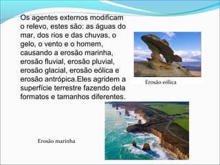 Os agentes externos modificam
o relevo, estes são: as águas do
mar, dos rios e das chuvas, o
gelo, o vento e o homem,
causando a erosão marinha,
erosão fluvial, erosão pluvial,
erosão glacial, erosão eólica e
erosão antrópica.Eles agridem a
superfície terrestre fazendo dela
formatos e tamanhos diferentes.
Erosão marinha
Erosão eólica
 
