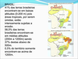 BRASIL: 
41% das terras brasileiras 
encontram-se em baixas 
altitudes (0-200 m) pois 
áreas tropicais, por serem 
úmidas, estão 
intensamente sujeitas a 
erosão.
58,5% das terras 
brasileiras encontram-se 
em médias altitudes 
(200m a 1200m) sendo 
37% destas abaixo de 
500m.
0,5% do território somente 
encontram-se acima de 
1200m. 
 