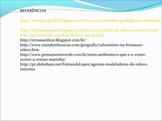 REFERÊNCIAS
http://noss2geografia.blogspot.com.br/2012/05/periodos-geologicos-e-extincoes-e
http://cristianemattar.blogspot.com.br/2012/05/tipos-de-relevo-terrestre.html
http://pt.wikipedia.org/wiki/Relevo_(geografia)
http://erosaoeolica1.blogspot.com.br/
http://www.mundoeducacao.com/geografia/vulcanismo-na-formacao-
relevo.htm
http://www.pensamentoverde.com.br/meio-ambiente/o-que-e-e-como-
ocorre-a-erosao-marinha/
http://pt.slideshare.net/FernandaLopes/agentes-modeladores-do-relevo-
externos
 