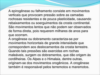 A epirogênese ou falhamento consiste em movimentos
verticais que provocam pressão sobre as camadas
rochosas resistentes e de pouca plasticidade, causando
rebaixamentos ou soerguimentos da crosta continental.
São movimentos lentos que não podem ser observados
de forma direta, pois requerem milhares de anos para
que ocorram.
A orogênese ou dobramento caracteriza-se por
movimentos horizontais de grande intensidade que
correspondem aos deslocamentos da crosta terrestre.
Quando tais pressões são exercidas em rochas
maleáveis, surgem os dobramentos, que dão origem às
cordilheiras. Os Alpes e o Himalaia, dentre outras,
originam-se dos movimentos orogênicos. A orogênese
também é responsável pelos terremotos e maremotos.
 