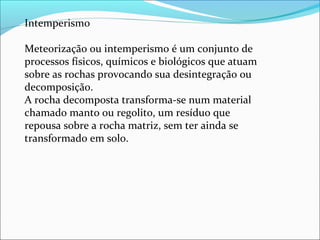 Intemperismo
Meteorização ou intemperismo é um conjunto de
processos físicos, químicos e biológicos que atuam
sobre as rochas provocando sua desintegração ou
decomposição.
A rocha decomposta transforma-se num material
chamado manto ou regolito, um resíduo que
repousa sobre a rocha matriz, sem ter ainda se
transformado em solo.
 
