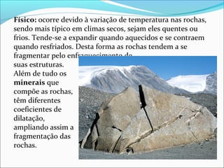 Físico: ocorre devido à variação de temperatura nas rochas, 
sendo mais típico em climas secos, sejam eles quentes ou 
frios. Tende-se a expandir quando aquecidos e se contraem 
quando resfriados. Desta forma as rochas tendem a se 
fragmentar pelo enfraquecimento de 
suas estruturas. 
Além de tudo os 
minerais que 
compõe as rochas, 
têm diferentes 
coeficientes de 
dilatação, 
ampliando assim a 
fragmentação das 
rochas.
 