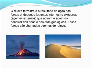 O relevo terrestre é o resultado da ação das
forças endógenas (agentes internos) e exógenas
(agentes externos) que agiram e agem no
decorrer dos anos e das eras geológicas. Essas
forças são chamadas agentes do relevo.
 