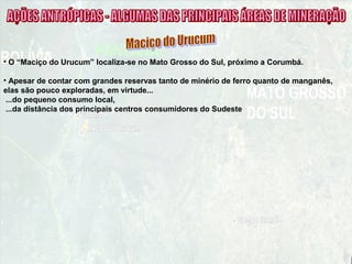 • O “Maciço do Urucum” localiza-se no Mato Grosso do Sul, próximo a Corumbá.
• Apesar de contar com grandes reservas tanto de minério de ferro quanto de manganês,
elas são pouco exploradas, em virtude...
...do pequeno consumo local,
...da distância dos principais centros consumidores do Sudeste
 