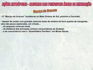 • O “Maciço do Urucum” localiza-se no Mato Grosso do Sul, próximo a Corumbá.
• Apesar de contar com grandes reservas tanto de minério de ferro quanto de manganês,
elas são pouco exploradas, em virtude...
...do pequeno consumo local,
...da distância dos principais centros consumidores do Sudeste
...e da concorrência com o “Quadrilátero Ferrífero” em Minas Gerais.
 