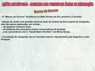 • O “Maciço do Urucum” localiza-se no Mato Grosso do Sul, próximo a Corumbá.
• Apesar de contar com grandes reservas tanto de minério de ferro quanto de manganês,
elas são pouco exploradas, em virtude...
...do pequeno consumo local,
...da distância dos principais centros consumidores do Sudeste
...e da concorrência com o “Quadrilátero Ferrífero” em Minas Gerais.
• A produção de manganês visa ao mercado externo, representado pela Argentina e pelo
Paraguai.
 