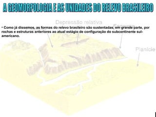 • Como já dissemos, as formas do relevo brasileiro são sustentadas, em grande parte, por
rochas e estruturas anteriores ao atual estágio de configuração do subcontinente sul-
americano.
 