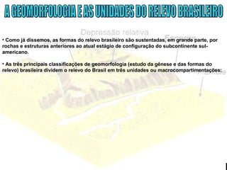 • Como já dissemos, as formas do relevo brasileiro são sustentadas, em grande parte, por
rochas e estruturas anteriores ao atual estágio de configuração do subcontinente sul-
americano.
• As três principais classificações de geomorfologia (estudo da gênese e das formas do
relevo) brasileira dividem o relevo do Brasil em três unidades ou macrocompartimentações:
 