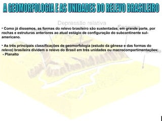 • Como já dissemos, as formas do relevo brasileiro são sustentadas, em grande parte, por
rochas e estruturas anteriores ao atual estágio de configuração do subcontinente sul-
americano.
• As três principais classificações de geomorfologia (estudo da gênese e das formas do
relevo) brasileira dividem o relevo do Brasil em três unidades ou macrocompartimentações:
- Planalto
 