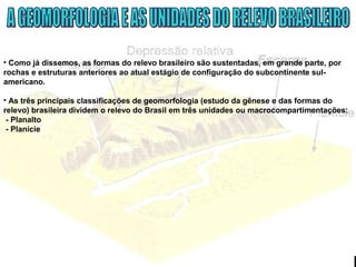• Como já dissemos, as formas do relevo brasileiro são sustentadas, em grande parte, por
rochas e estruturas anteriores ao atual estágio de configuração do subcontinente sul-
americano.
• As três principais classificações de geomorfologia (estudo da gênese e das formas do
relevo) brasileira dividem o relevo do Brasil em três unidades ou macrocompartimentações:
- Planalto
- Planície
 