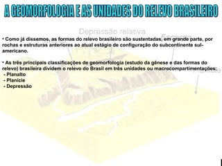 • Como já dissemos, as formas do relevo brasileiro são sustentadas, em grande parte, por
rochas e estruturas anteriores ao atual estágio de configuração do subcontinente sul-
americano.
• As três principais classificações de geomorfologia (estudo da gênese e das formas do
relevo) brasileira dividem o relevo do Brasil em três unidades ou macrocompartimentações:
- Planalto
- Planície
- Depressão
 