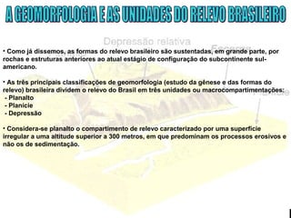 • Como já dissemos, as formas do relevo brasileiro são sustentadas, em grande parte, por
rochas e estruturas anteriores ao atual estágio de configuração do subcontinente sul-
americano.
• As três principais classificações de geomorfologia (estudo da gênese e das formas do
relevo) brasileira dividem o relevo do Brasil em três unidades ou macrocompartimentações:
- Planalto
- Planície
- Depressão
• Considera-se planalto o compartimento de relevo caracterizado por uma superfície
irregular a uma altitude superior a 300 metros, em que predominam os processos erosivos e
não os de sedimentação.
 